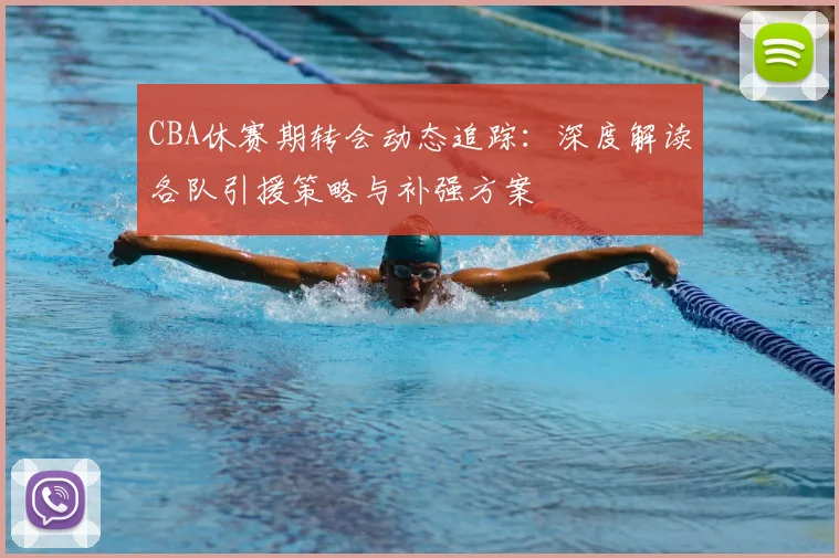CBA休赛期转会动态追踪:深度解读各队引援策略与补强方案