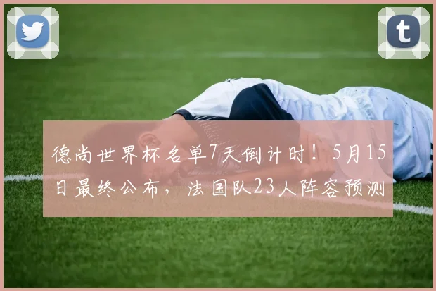 德尚世界杯名单7天倒计时！5月15日最终公布，法国队23人阵容预测分析