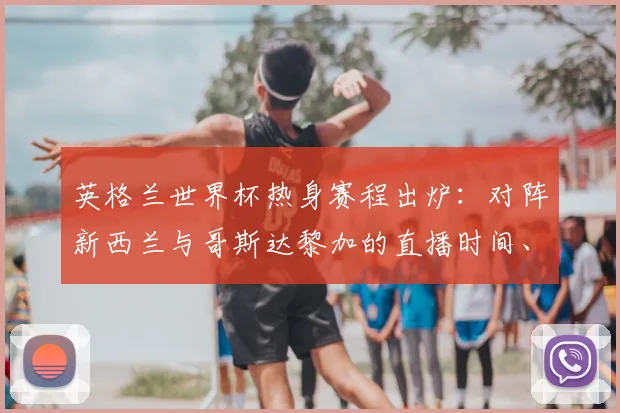 英格兰世界杯热身赛程出炉：对阵新西兰与哥斯达黎加的直播时间、看点与阵容预测全解析