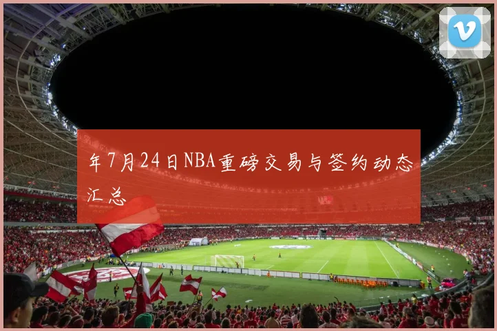 年7月24日NBA重磅交易与签约动态汇总