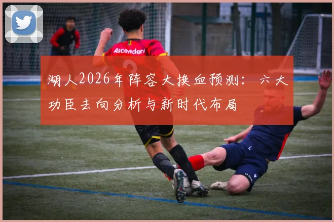 湖人2026年阵容大换血预测：六大功臣去向分析与新时代布局