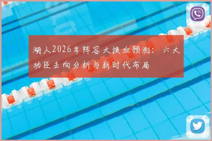 湖人2026年阵容大换血预测：六大功臣去向分析与新时代布局