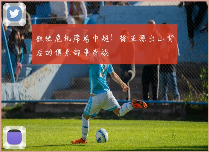 教练危机席卷中超!徐正源出山背后的俱乐部争夺战