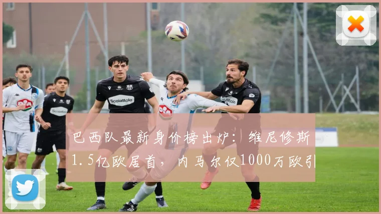 巴西队最新身价榜出炉:维尼修斯1.5亿欧居首,内马尔仅1000万欧引热议
